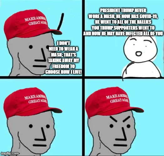MAGA NPC (AN AN0NYM0US TEMPLATE) | PRESIDENT TRUMP NEVER WORE A MASK; HE NOW HAS COVID-19, HE WENT TO ALL OF THE RALLIES YOU TRUMP SUPPORTERS WENT TO AND NOW HE MAY HAVE INFECTED ALL OF YOU; I DON'T NEED TO WEAR A MASK; THAT'S TAKING AWAY MY FREEDOM TO CHOOSE HOW I LIVE! | image tagged in maga npc an an0nym0us template | made w/ Imgflip meme maker