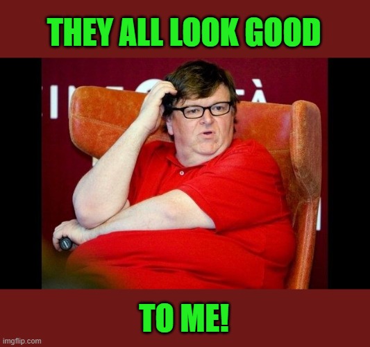 Michael Moore fatass | THEY ALL LOOK GOOD TO ME! | image tagged in michael moore fatass | made w/ Imgflip meme maker