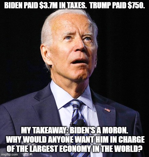 Sniffy isn't smart enough to be POTUS | BIDEN PAID $3.7M IN TAXES.  TRUMP PAID $750. MY TAKEAWAY: BIDEN'S A MORON.  WHY WOULD ANYONE WANT HIM IN CHARGE OF THE LARGEST ECONOMY IN THE WORLD? | image tagged in joe biden,democrats kill | made w/ Imgflip meme maker