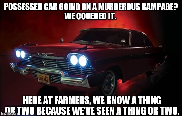 Christine | POSSESSED CAR GOING ON A MURDEROUS RAMPAGE?

WE COVERED IT. HERE AT FARMERS, WE KNOW A THING OR TWO BECAUSE WE'VE SEEN A THING OR TWO. | image tagged in movie | made w/ Imgflip meme maker