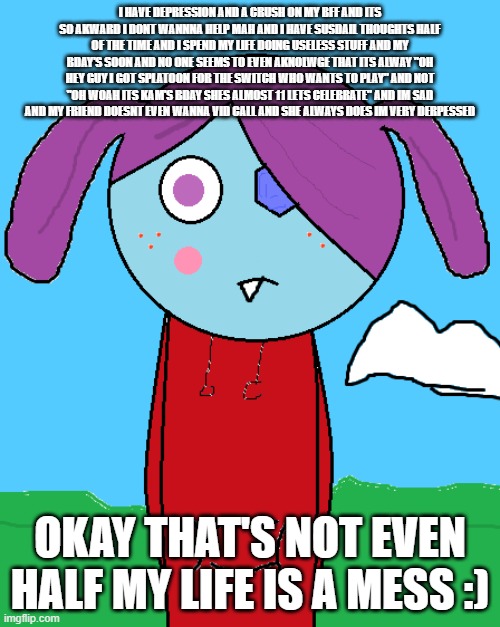 I am THIS depressed | I HAVE DEPRESSION AND A CRUSH ON MY BFF AND ITS SO AKWARD I DONT WANNNA HELP MAH AND I HAVE SUSDAIL THOUGHTS HALF OF THE TIME AND I SPEND MY LIFE DOING USELESS STUFF AND MY BDAY'S SOON AND NO ONE SEEMS TO EVEN AKNOLWGE THAT ITS ALWAY "OH HEY GUY I GOT SPLATOON FOR THE SWITCH WHO WANTS TO PLAY" AND NOT "OH WOAH ITS KAM'S BDAY SHES ALMOST 11 LETS CELEBRATE" AND IM SAD AND MY FRIEND DOESNT EVEN WANNA VID CALL AND SHE ALWAYS DOES IM VERY DERPESSED; OKAY THAT'S NOT EVEN HALF MY LIFE IS A MESS :) | image tagged in depression,yay im dead inside,almost my bday,art | made w/ Imgflip meme maker