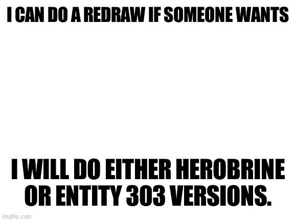 Redraws anyone? | I CAN DO A REDRAW IF SOMEONE WANTS; I WILL DO EITHER HEROBRINE OR ENTITY 303 VERSIONS. | image tagged in blank white template,redraw,herobrine,entity 303 | made w/ Imgflip meme maker