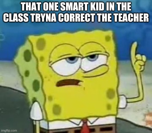 I'll Have You Know Spongebob Meme | THAT ONE SMART KID IN THE CLASS TRYNA CORRECT THE TEACHER | image tagged in memes,i'll have you know spongebob | made w/ Imgflip meme maker
