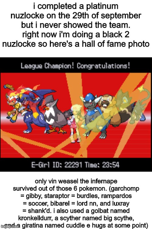 so yeah i completed a platinum nuzlocke in september | i completed a platinum nuzlocke on the 29th of september but i never showed the team. right now i'm doing a black 2 nuzlocke so here's a hall of fame photo; only vin weasel the infernape survived out of those 6 pokemon. (garchomp = gibby, staraptor = burdles, rampardos = soccer, bibarel = lord nn, and luxray = shank'd. i also used a golbat named kronkelldurr, a scyther named big scythe, and a giratina named cuddle e hugs at some point) | image tagged in pokemon,funny memes | made w/ Imgflip meme maker