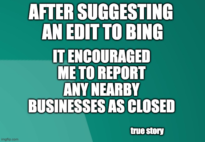 Report your local competitor's business as closed, for the win | AFTER SUGGESTING 
AN EDIT TO BING; IT ENCOURAGED ME TO REPORT ANY NEARBY BUSINESSES AS CLOSED; true story | image tagged in big brother,1984,covid-19,donald trump,google,bing | made w/ Imgflip meme maker