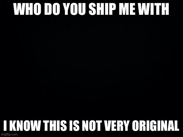 Black background | WHO DO YOU SHIP ME WITH; I KNOW THIS IS NOT VERY ORIGINAL | image tagged in black background | made w/ Imgflip meme maker
