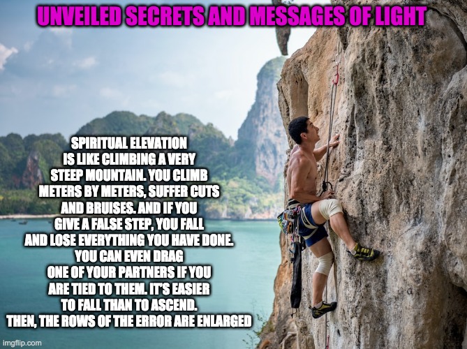 SPIRIT ELEVATION | SPIRITUAL ELEVATION IS LIKE CLIMBING A VERY STEEP MOUNTAIN. YOU CLIMB METERS BY METERS, SUFFER CUTS AND BRUISES. AND IF YOU GIVE A FALSE STEP, YOU FALL AND LOSE EVERYTHING YOU HAVE DONE.
YOU CAN EVEN DRAG ONE OF YOUR PARTNERS IF YOU ARE TIED TO THEM. IT’S EASIER TO FALL THAN TO ASCEND. THEN, THE ROWS OF THE ERROR ARE ENLARGED; UNVEILED SECRETS AND MESSAGES OF LIGHT | image tagged in spirit elevation | made w/ Imgflip meme maker