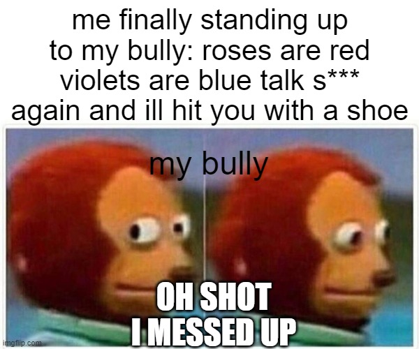 monkey puppet | me finally standing up to my bully: roses are red violets are blue talk s*** again and ill hit you with a shoe; my bully; OH SHOT I MESSED UP | image tagged in memes,monkey puppet,funny,monkey,puppet monkey looking away,lol | made w/ Imgflip meme maker