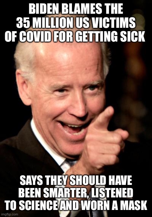 Shame on Joe blaming the victims | BIDEN BLAMES THE 35 MILLION US VICTIMS OF COVID FOR GETTING SICK; SAYS THEY SHOULD HAVE BEEN SMARTER, LISTENED TO SCIENCE AND WORN A MASK | image tagged in memes,smilin biden,covid-19,sleepy joe | made w/ Imgflip meme maker