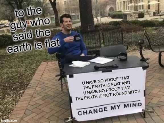 Change My Mind | to the guy who said the earth is flat; U HAVE NO PROOF THAT THE EARTH IS FLAT AND U HAVE NO PROOF THAT THE EARTH IS NOT ROUND BITCH | image tagged in memes,change my mind | made w/ Imgflip meme maker