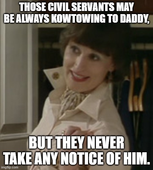 Mrs Hacker | THOSE CIVIL SERVANTS MAY BE ALWAYS KOWTOWING TO DADDY, BUT THEY NEVER TAKE ANY NOTICE OF HIM. | image tagged in yes minister,annie hacker,civil servants,politicians,kowtowing | made w/ Imgflip meme maker