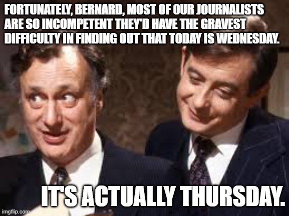 Incompetent Journalists | FORTUNATELY, BERNARD, MOST OF OUR JOURNALISTS ARE SO INCOMPETENT THEY'D HAVE THE GRAVEST DIFFICULTY IN FINDING OUT THAT TODAY IS WEDNESDAY. IT'S ACTUALLY THURSDAY. | image tagged in jim hacker and bernard woolley,incompetence,journalism,yes minister | made w/ Imgflip meme maker