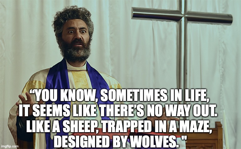 Funeral Sermon | “YOU KNOW, SOMETIMES IN LIFE, 
IT SEEMS LIKE THERE’S NO WAY OUT. LIKE A SHEEP, TRAPPED IN A MAZE, 
DESIGNED BY WOLVES. " | image tagged in life,maze | made w/ Imgflip meme maker