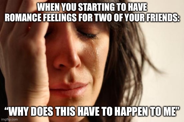 It’s true T~T | WHEN YOU STARTING TO HAVE ROMANCE FEELINGS FOR TWO OF YOUR FRIENDS:; “WHY DOES THIS HAVE TO HAPPEN TO ME” | image tagged in memes,first world problems | made w/ Imgflip meme maker