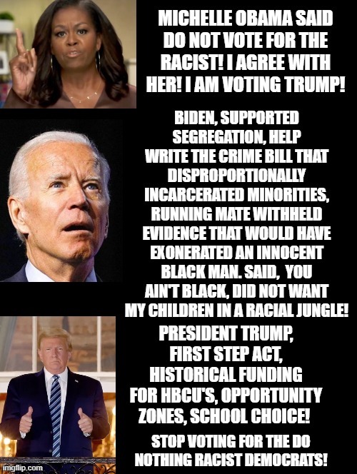 Michelle Obama Said Do Not Vote For The Racist! I  Won't ! I am Voting Trump! | PRESIDENT TRUMP, FIRST STEP ACT, HISTORICAL FUNDING FOR HBCU'S, OPPORTUNITY ZONES, SCHOOL CHOICE! STOP VOTING FOR THE DO NOTHING RACIST DEMOCRATS! | image tagged in stupid liberals | made w/ Imgflip meme maker