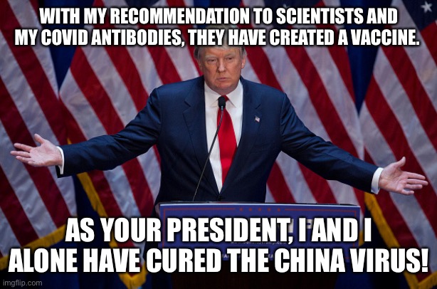 Donald Trump | WITH MY RECOMMENDATION TO SCIENTISTS AND MY COVID ANTIBODIES, THEY HAVE CREATED A VACCINE. AS YOUR PRESIDENT, I AND I ALONE HAVE CURED THE CHINA VIRUS! | image tagged in donald trump,covid,covid19,covid-19,china virus,trump | made w/ Imgflip meme maker