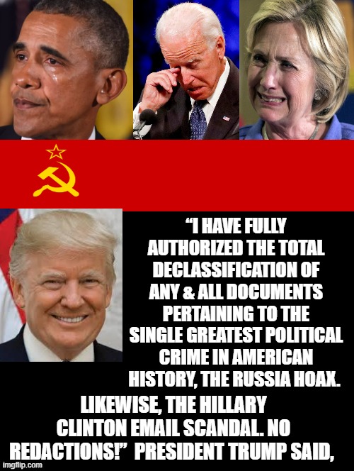 The Truth is About To Come Out On The RUSSIA HOAX!! | “I HAVE FULLY AUTHORIZED THE TOTAL DECLASSIFICATION OF ANY & ALL DOCUMENTS PERTAINING TO THE SINGLE GREATEST POLITICAL CRIME IN AMERICAN HISTORY, THE RUSSIA HOAX. LIKEWISE, THE HILLARY CLINTON EMAIL SCANDAL. NO REDACTIONS!”  PRESIDENT TRUMP SAID, | image tagged in stupid liberals,joe biden,obama,hillary clinton | made w/ Imgflip meme maker
