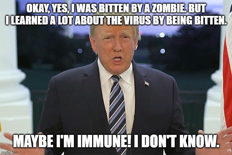 trump for sure would hide a zombie bite | OKAY, YES, I WAS BITTEN BY A ZOMBIE. BUT I LEARNED A LOT ABOUT THE VIRUS BY BEING BITTEN. MAYBE I'M IMMUNE! I DON'T KNOW. | image tagged in donald trump is an idiot,covid-19,zombies | made w/ Imgflip meme maker