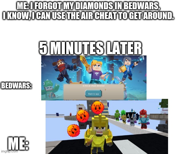 When I use air cheat in bedwars | ME: I FORGOT MY DIAMONDS IN BEDWARS, I KNOW, I CAN USE THE AIR CHEAT TO GET AROUND. 5 MINUTES LATER; BEDWARS:; ME: | image tagged in good for wierd meme | made w/ Imgflip meme maker