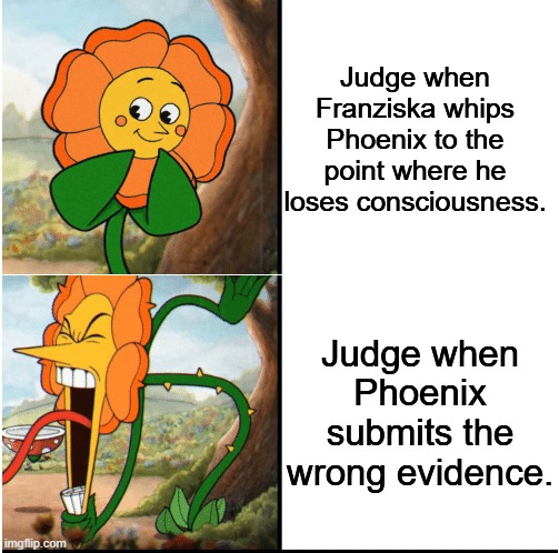So I was playing Ace Attorney: Justice For All. | Judge when Franziska whips Phoenix to the point where he loses consciousness. Judge when Phoenix submits the wrong evidence. | image tagged in flower cuphead,ace attorney | made w/ Imgflip meme maker