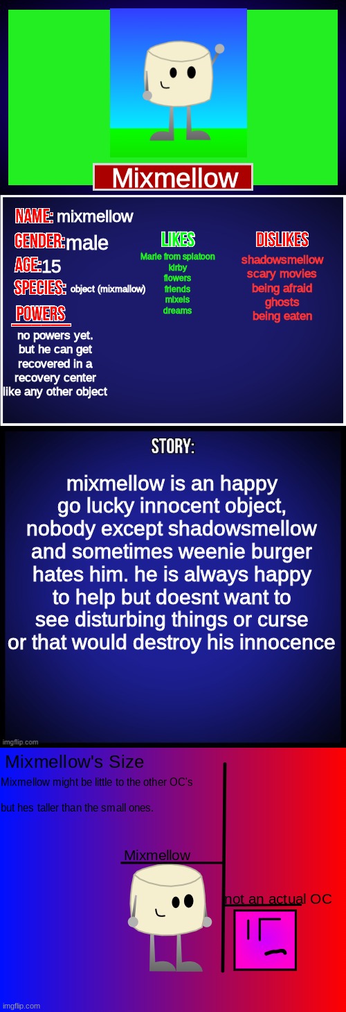 here's Mixmellow's showcase | Mixmellow; mixmellow; male; Marie from splatoon
kirby
flowers
friends
mixels
dreams; shadowsmellow
scary movies
being afraid
ghosts
being eaten; 15; object (mixmallow); no powers yet. but he can get recovered in a recovery center like any other object; mixmellow is an happy go lucky innocent object, nobody except shadowsmellow and sometimes weenie burger hates him. he is always happy to help but doesnt want to see disturbing things or curse or that would destroy his innocence | image tagged in oc full showcase,mixmellow,dannyhogan200,ocs | made w/ Imgflip meme maker