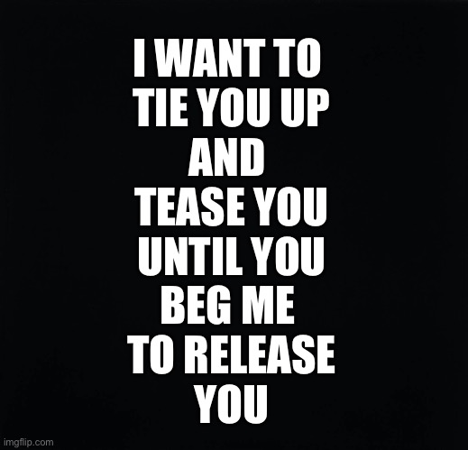 I Want to Tease You | I WANT TO 
TIE YOU UP
AND 
TEASE YOU
UNTIL YOU
BEG ME 
TO RELEASE
YOU | image tagged in bondage bdsm,bdsm,submission,orgasm | made w/ Imgflip meme maker