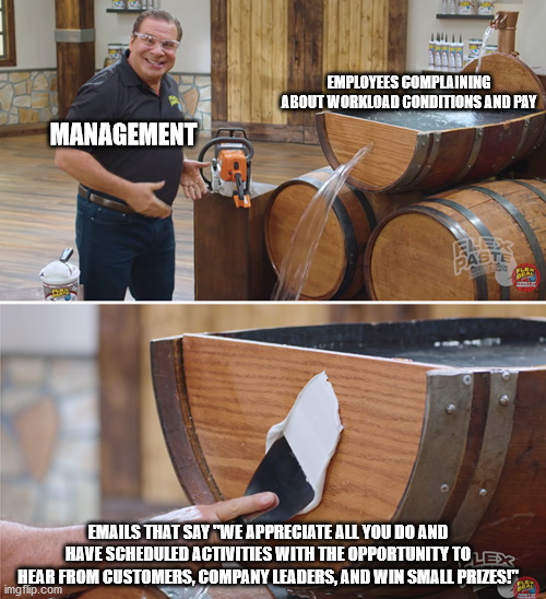 Management fixing problems | EMPLOYEES COMPLAINING ABOUT WORKLOAD CONDITIONS AND PAY; MANAGEMENT; EMAILS THAT SAY "WE APPRECIATE ALL YOU DO AND HAVE SCHEDULED ACTIVITIES WITH THE OPPORTUNITY TO HEAR FROM CUSTOMERS, COMPANY LEADERS, AND WIN SMALL PRIZES!" | image tagged in flex paste | made w/ Imgflip meme maker
