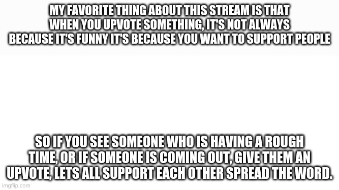 Be there for eachother | MY FAVORITE THING ABOUT THIS STREAM IS THAT WHEN YOU UPVOTE SOMETHING, IT'S NOT ALWAYS BECAUSE IT'S FUNNY IT'S BECAUSE YOU WANT TO SUPPORT PEOPLE; SO IF YOU SEE SOMEONE WHO IS HAVING A ROUGH TIME, OR IF SOMEONE IS COMING OUT, GIVE THEM AN UPVOTE, LETS ALL SUPPORT EACH OTHER SPREAD THE WORD. | image tagged in blank white page,support | made w/ Imgflip meme maker