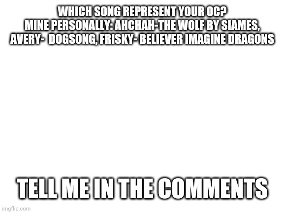 Blank White Template | WHICH SONG REPRESENT YOUR OC?
MINE PERSONALLY: AHCHAH-THE WOLF BY SIAMES, AVERY-  DOGSONG, FRISKY- BELIEVER IMAGINE DRAGONS; TELL ME IN THE COMMENTS | image tagged in blank white template | made w/ Imgflip meme maker