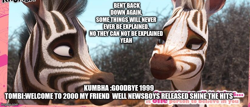 Zebras meet Newsboys | BENT BACK DOWN AGAIN,
SOME THINGS WILL NEVER
EVER BE EXPLAINED.
NO THEY CAN NOT BE EXPLAINED
YEAH; KUMBHA :GOODBYE 1999 
TOMBI:WELCOME TO 2000 MY FRIEND  WELL NEWSBOYS RELEASED SHINE THE HITS | image tagged in memes | made w/ Imgflip meme maker