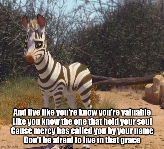 Live Liked Your Loved -Khumba | And live like you're know you're valuable
Like you know the one that hold your soul
Cause mercy has called you by your name
Don't be afraid to live in that grace | image tagged in memes | made w/ Imgflip meme maker