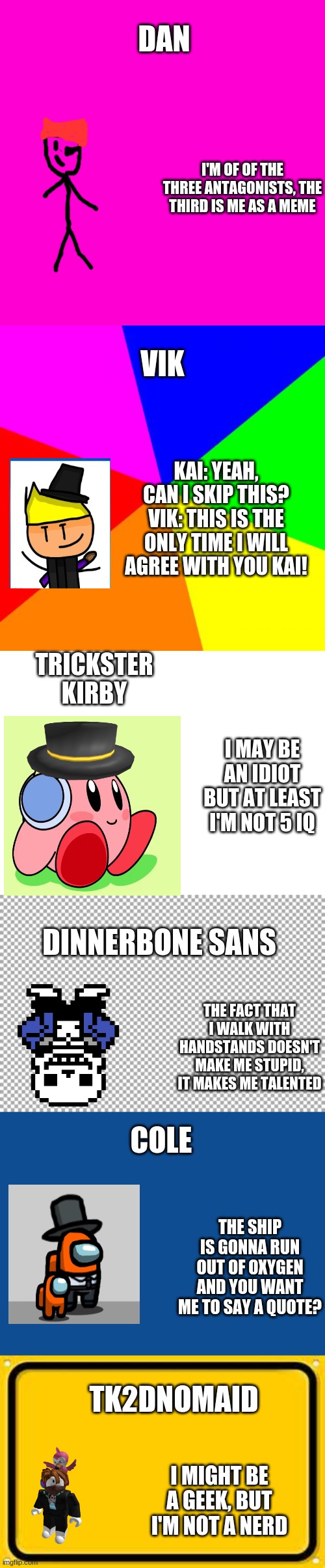 Quotes from my OC's | DAN; I'M OF OF THE THREE ANTAGONISTS, THE THIRD IS ME AS A MEME; VIK; KAI: YEAH, CAN I SKIP THIS?
VIK: THIS IS THE ONLY TIME I WILL AGREE WITH YOU KAI! TRICKSTER KIRBY; I MAY BE AN IDIOT BUT AT LEAST I'M NOT 5 IQ; DINNERBONE SANS; THE FACT THAT I WALK WITH HANDSTANDS DOESN'T MAKE ME STUPID, IT MAKES ME TALENTED; COLE; THE SHIP IS GONNA RUN OUT OF OXYGEN AND YOU WANT ME TO SAY A QUOTE? TK2DNOMAID; I MIGHT BE A GEEK, BUT I'M NOT A NERD | image tagged in memes,blank white template,oc,quotes,funny quotes | made w/ Imgflip meme maker