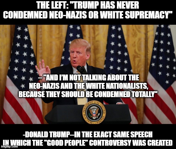 trump racist | THE LEFT: "TRUMP HAS NEVER CONDEMNED NEO-NAZIS OR WHITE SUPREMACY"; – "AND I’M NOT TALKING ABOUT THE NEO-NAZIS AND THE WHITE NATIONALISTS, BECAUSE THEY SHOULD BE CONDEMNED TOTALLY"; -DONALD TRUMP--IN THE EXACT SAME SPEECH IN WHICH THE "GOOD PEOPLE" CONTROVERSY WAS CREATED | image tagged in racist | made w/ Imgflip meme maker