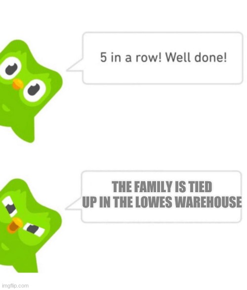 Duolingo 5 in a row | THE FAMILY IS TIED UP IN THE LOWES WAREHOUSE | image tagged in duolingo 5 in a row | made w/ Imgflip meme maker