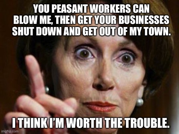 Nancy Pelosi is bad for business | YOU PEASANT WORKERS CAN BLOW ME, THEN GET YOUR BUSINESSES SHUT DOWN AND GET OUT OF MY TOWN. I THINK I’M WORTH THE TROUBLE. | image tagged in nancy pelosi no spending problem,memes,liberal logic,business,hair,politicians | made w/ Imgflip meme maker