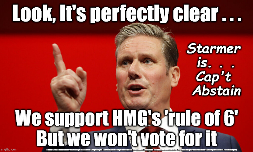 Starmer - Captain Abstain | Look, It's perfectly clear . . . Starmer 
is. . .
Cap't 
Abstain; We support HMG's 'rule of 6'
But we won't vote for it; #Labour #NHS #LabourLeader #wearecorbyn #KeirStarmer #AngelaRayner #Covid19 #cultofcorbyn #labourisdead #testandtrace #Momentum #coronavirus #socialistsunday #captainHindsight #nevervotelabour #Carpingfromsidelines #socialistanyday | image tagged in starmer captain hindsight,labourisdead,cultofcorbyn,nhs test and trace,corona virus covid19,pmq's | made w/ Imgflip meme maker