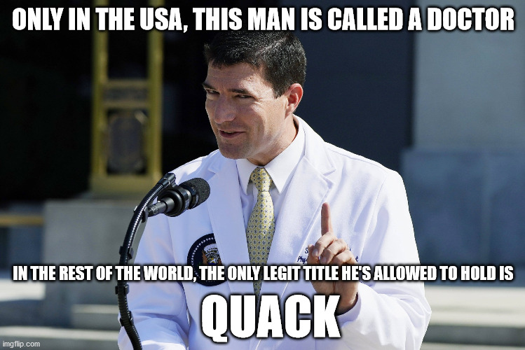 "Alternative" Doc | ONLY IN THE USA, THIS MAN IS CALLED A DOCTOR; IN THE REST OF THE WORLD, THE ONLY LEGIT TITLE HE'S ALLOWED TO HOLD IS; QUACK | image tagged in trump,conley,quack,malpractice,fake | made w/ Imgflip meme maker
