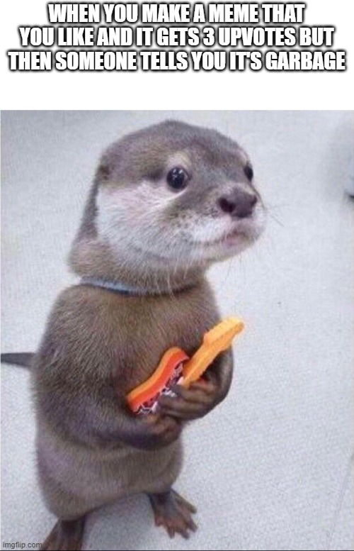 *sniff* | WHEN YOU MAKE A MEME THAT YOU LIKE AND IT GETS 3 UPVOTES BUT THEN SOMEONE TELLS YOU IT'S GARBAGE | image tagged in otter holding guitar | made w/ Imgflip meme maker