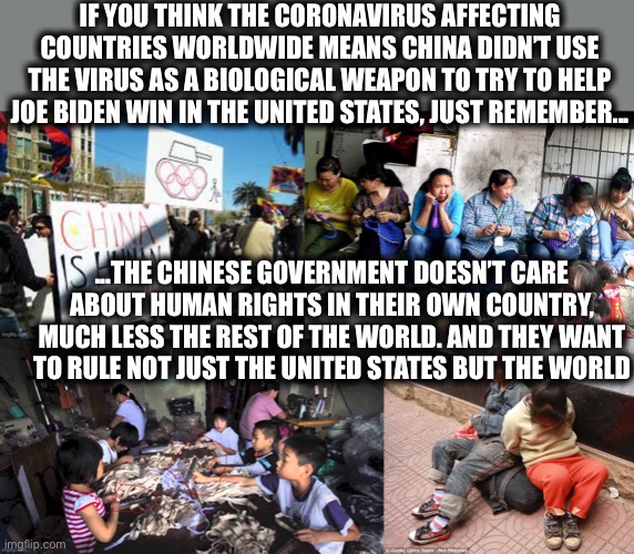 China doesn’t like many world leaders. It’s not just Donald Trump | IF YOU THINK THE CORONAVIRUS AFFECTING COUNTRIES WORLDWIDE MEANS CHINA DIDN’T USE THE VIRUS AS A BIOLOGICAL WEAPON TO TRY TO HELP JOE BIDEN WIN IN THE UNITED STATES, JUST REMEMBER... ...THE CHINESE GOVERNMENT DOESN’T CARE ABOUT HUMAN RIGHTS IN THEIR OWN COUNTRY, MUCH LESS THE REST OF THE WORLD. AND THEY WANT TO RULE NOT JUST THE UNITED STATES BUT THE WORLD | image tagged in covid-19,coronavirus,china,xi jinping,joe biden,memes | made w/ Imgflip meme maker