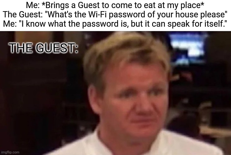 Password | Me: *Brings a Guest to come to eat at my place*
The Guest: "What's the Wi-Fi password of your house please"
Me: "I know what the password is, but it can speak for itself."; THE GUEST: | image tagged in disgusted gordon ramsay,chef gordon ramsay,gordon ramsey,memes,password | made w/ Imgflip meme maker