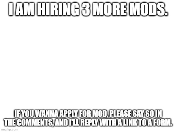 Comment to apply for mod! (2 mod accepted. 1 more slots remaining) | I AM HIRING 3 MORE MODS. IF YOU WANNA APPLY FOR MOD, PLEASE SAY SO IN THE COMMENTS, AND I'LL REPLY WITH A LINK TO A FORM. | image tagged in blank white template | made w/ Imgflip meme maker