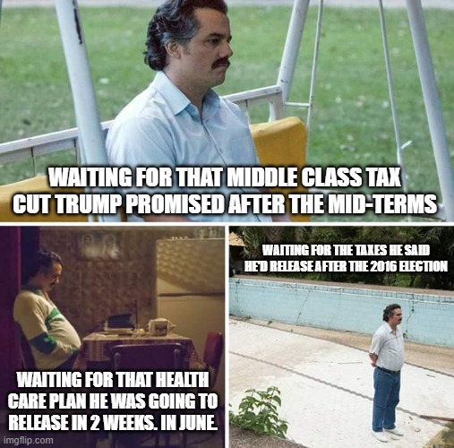 Sad Pablo Escobar | WAITING FOR THAT MIDDLE CLASS TAX CUT TRUMP PROMISED AFTER THE MID-TERMS; WAITING FOR THE TAXES HE SAID HE'D RELEASE AFTER THE 2016 ELECTION; WAITING FOR THAT HEALTH CARE PLAN HE WAS GOING TO RELEASE IN 2 WEEKS. IN JUNE. | image tagged in memes,sad pablo escobar | made w/ Imgflip meme maker