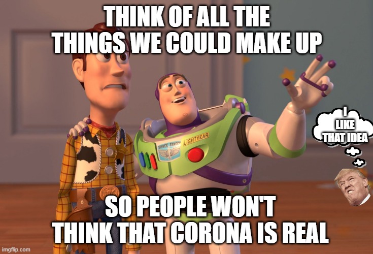 X, X Everywhere Meme | THINK OF ALL THE THINGS WE COULD MAKE UP; I LIKE THAT IDEA; SO PEOPLE WON'T THINK THAT CORONA IS REAL | image tagged in memes,x x everywhere | made w/ Imgflip meme maker