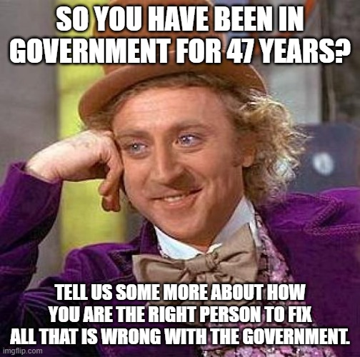 Creepy Condescending Wonka | SO YOU HAVE BEEN IN GOVERNMENT FOR 47 YEARS? TELL US SOME MORE ABOUT HOW YOU ARE THE RIGHT PERSON TO FIX ALL THAT IS WRONG WITH THE GOVERNMENT. | image tagged in memes,creepy condescending wonka | made w/ Imgflip meme maker