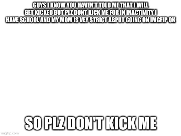 plz don't | GUYS I KNOW YOU HAVEN'T TOLD ME THAT I WILL GET KICKED BUT PLZ DONT KICK ME FOR IN INACTIVITY I HAVE SCHOOL AND MY MOM IS VEY STRICT ABPUT GOING ON IMGFIP OK; SO PLZ DON'T KICK ME | image tagged in blank white template | made w/ Imgflip meme maker