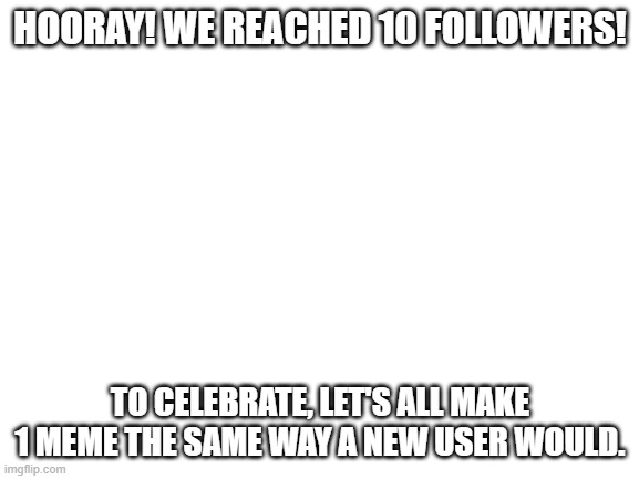Yay! | HOORAY! WE REACHED 10 FOLLOWERS! TO CELEBRATE, LET'S ALL MAKE 1 MEME THE SAME WAY A NEW USER WOULD. | image tagged in blank white template | made w/ Imgflip meme maker