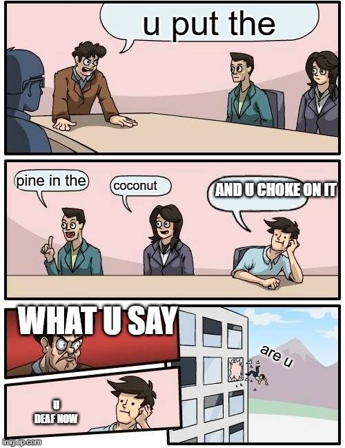 are YOU | u put the; AND U CHOKE ON IT; pine in the; coconut; WHAT U SAY; are u; U DEAF NOW | image tagged in memes,boardroom meeting suggestion | made w/ Imgflip meme maker