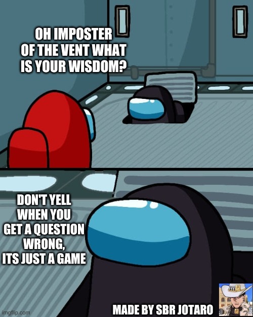 Le wisdom from an imposter lol | OH IMPOSTER OF THE VENT WHAT IS YOUR WISDOM? DON'T YELL WHEN YOU GET A QUESTION WRONG, ITS JUST A GAME; MADE BY SBR JOTARO | image tagged in impostor wisdom | made w/ Imgflip meme maker