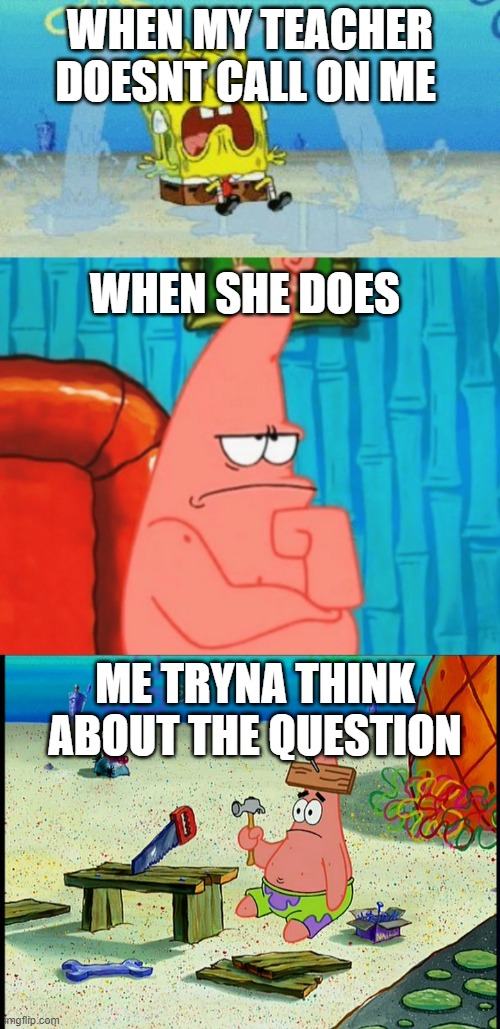 me thinking | WHEN MY TEACHER DOESNT CALL ON ME; WHEN SHE DOES; ME TRYNA THINK ABOUT THE QUESTION | image tagged in spongebob patrick nail saw,cryin,thinking patrick | made w/ Imgflip meme maker