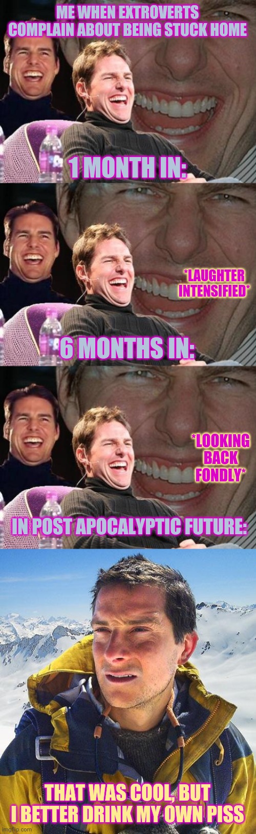 ME WHEN EXTROVERTS COMPLAIN ABOUT BEING STUCK HOME; 1 MONTH IN:; *LAUGHTER INTENSIFIED*; 6 MONTHS IN:; *LOOKING BACK FONDLY*; IN POST APOCALYPTIC FUTURE:; THAT WAS COOL, BUT I BETTER DRINK MY OWN PISS | image tagged in memes,bear grylls,tom cruise laugh | made w/ Imgflip meme maker